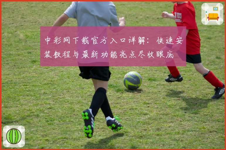 中彩网下载官方入口详解:快速安装教程与最新功能亮点尽收眼底