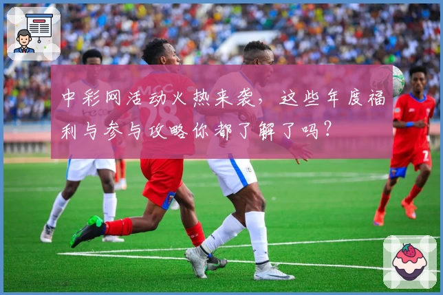 中彩网活动火热来袭，这些年度福利与参与攻略你都了解了吗？