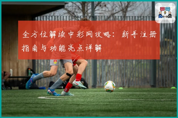 全方位解读中彩网攻略：新手注册指南与功能亮点详解