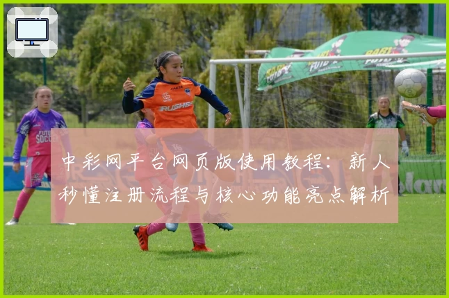 中彩网平台网页版使用教程：新人秒懂注册流程与核心功能亮点解析