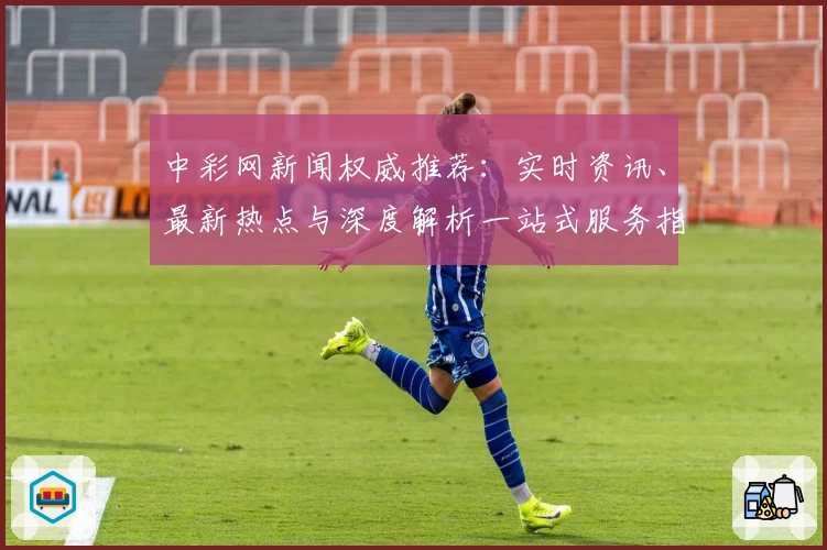 中彩网新闻权威推荐：实时资讯、最新热点与深度解析一站式服务指南