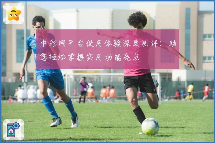 中彩网平台使用体验深度测评：助您轻松掌握实用功能亮点