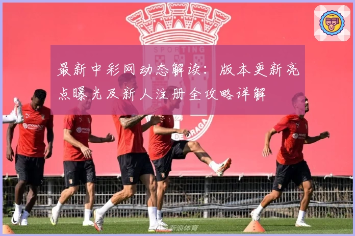 最新中彩网动态解读：版本更新亮点曝光及新人注册全攻略详解
