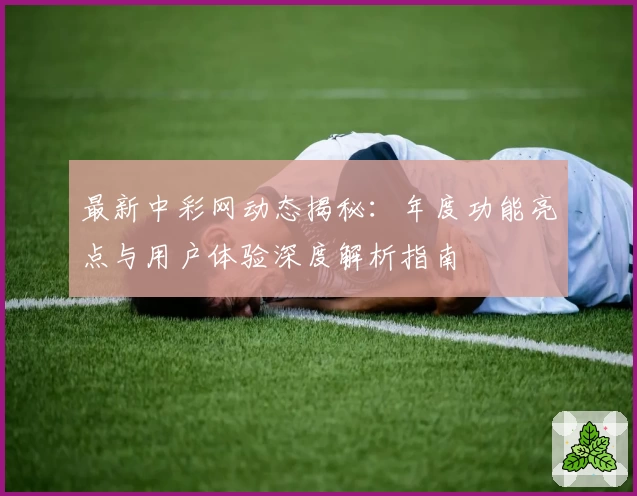 最新中彩网动态揭秘：年度功能亮点与用户体验深度解析指南
