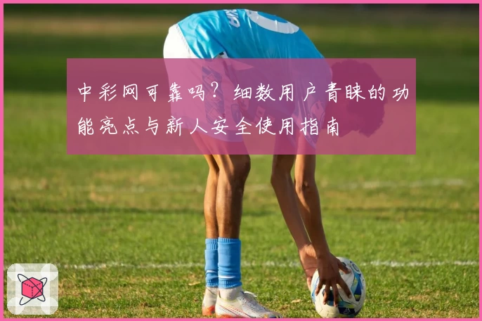 中彩网可靠吗？细数用户青睐的功能亮点与新人安全使用指南