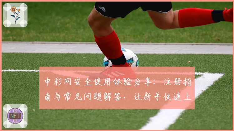 中彩网安全使用体验分享：注册指南与常见问题解答，让新手快速上手