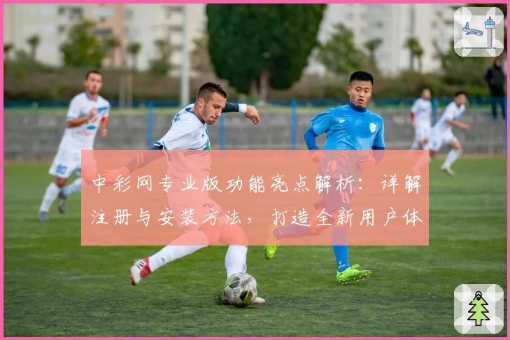 中彩网专业版功能亮点解析：详解注册与安装方法，打造全新用户体验