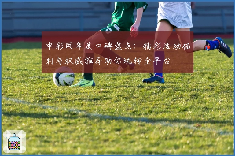 中彩网年度口碑盘点：精彩活动福利与权威推荐助你玩转全平台