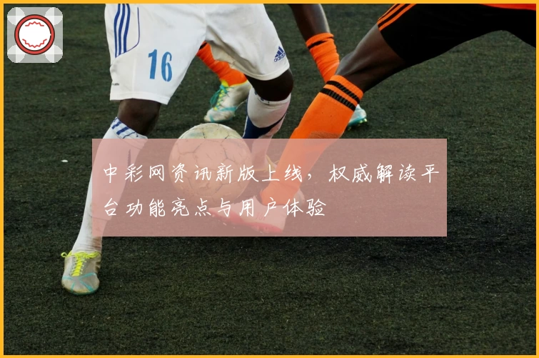 中彩网资讯新版上线，权威解读平台功能亮点与用户体验