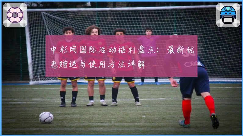 中彩网国际活动福利盘点:最新优惠赠送与使用方法详解