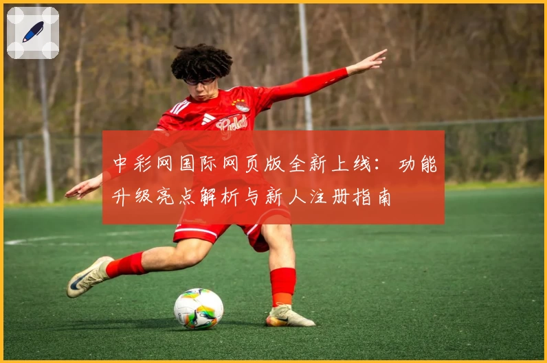 中彩网国际网页版全新上线：功能升级亮点解析与新人注册指南