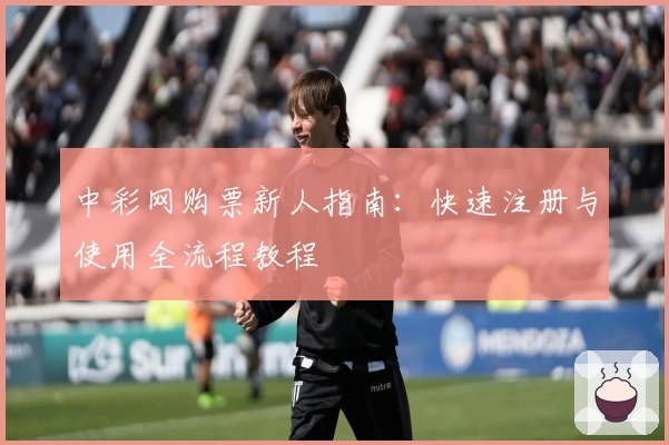 中彩网购票新人指南:快速注册与使用全流程教程