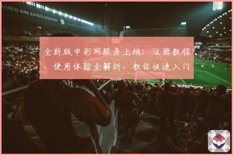 全新版中彩网服务上线：注册教程、使用体验全解析，教你快速入门享便捷功能