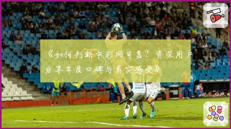 《如何判断中彩网可靠？资深用户分享年度口碑与真实感受》