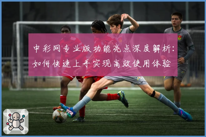 中彩网专业版功能亮点深度解析：如何快速上手实现高效使用体验