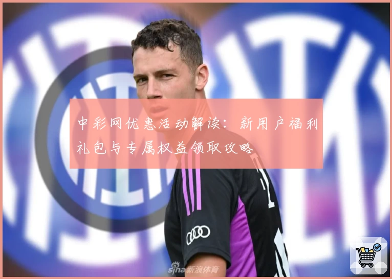 中彩网优惠活动解读:新用户福利礼包与专属权益领取攻略