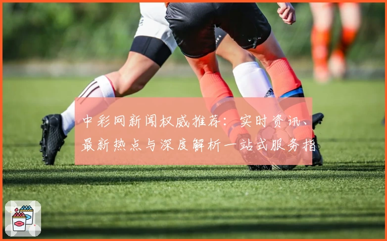 中彩网新闻权威推荐:实时资讯、最新热点与深度解析一站式服务指南