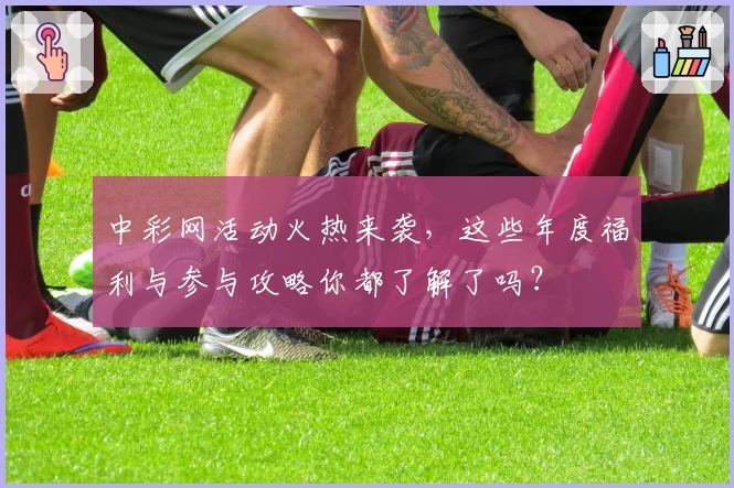 中彩网活动火热来袭，这些年度福利与参与攻略你都了解了吗？