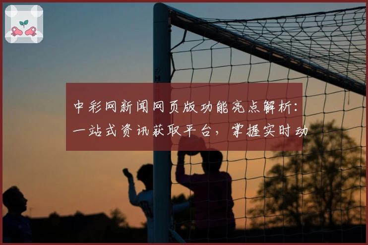 中彩网新闻网页版功能亮点解析:一站式资讯获取平台,掌握实时动态的必备选择