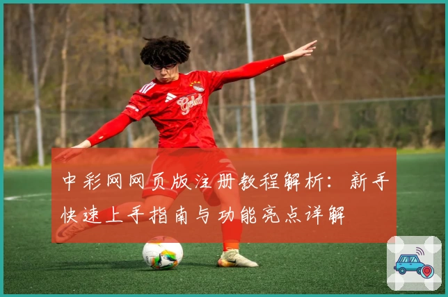 中彩网网页版注册教程解析：新手快速上手指南与功能亮点详解