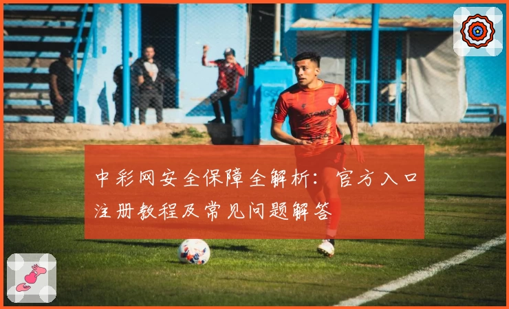 中彩网安全保障全解析：官方入口注册教程及常见问题解答