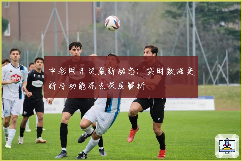 中彩网开奖最新动态：实时数据更新与功能亮点深度解析