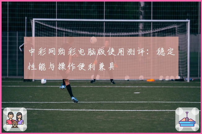 中彩网购彩电脑版使用测评:稳定性能与操作便利兼具